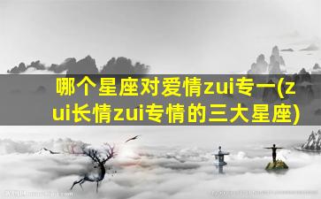 哪个星座对爱情zui
专一(zui
长情zui
专情的三大星座)