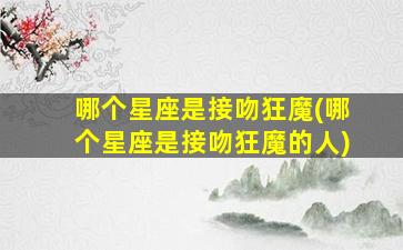哪个星座是接吻狂魔(哪个星座是接吻狂魔的人)