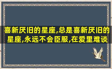 喜新厌旧的星座,总是喜新厌旧的星座,永远不会臣服,在爱里难谈专一