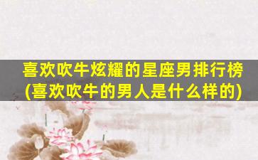 喜欢吹牛炫耀的星座男排行榜(喜欢吹牛的男人是什么样的)