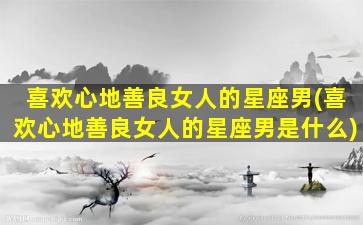 喜欢心地善良女人的星座男(喜欢心地善良女人的星座男是什么)