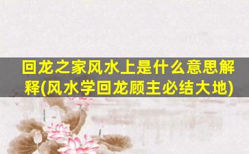 回龙之家风水上是什么意思解释(风水学回龙顾主必结大地)