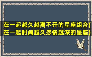 在一起越久越离不开的星座组合(在一起时间越久感情越深的星座)