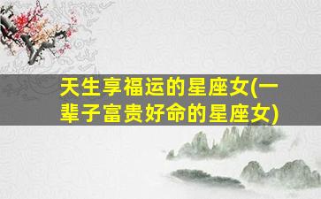 天生享福运的星座女(一辈子富贵好命的星座女)