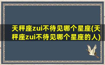 天秤座zui
不待见哪个星座(天秤座zui
不待见哪个星座的人)
