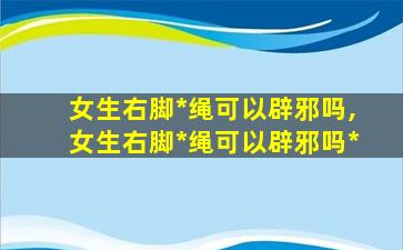 女生右脚*
绳可以辟邪吗,女生右脚*
绳可以辟邪吗*
