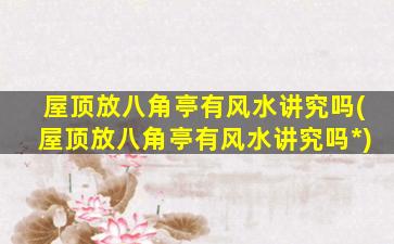 屋顶放八角亭有风水讲究吗(屋顶放八角亭有风水讲究吗*
)
