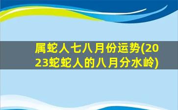 属蛇人七八月份运势(2023蛇蛇人的八月分水岭)