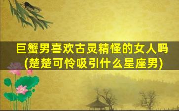 巨蟹男喜欢古灵精怪的女人吗(楚楚可怜吸引什么星座男)