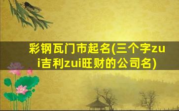 彩钢瓦门市起名(三个字zui
吉利zui
旺财的公司名)