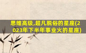 思维高级,超凡脱俗的星座(2023年下半年事业火的星座)