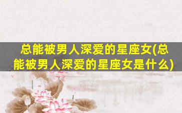 总能被男人深爱的星座女(总能被男人深爱的星座女是什么)