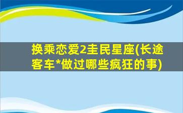 换乘恋爱2圭民星座(长途客车*
做过哪些疯狂的事)