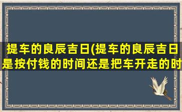 提车的良辰吉日(提车的良辰吉日是按付钱的时间还是把车开走的时间)