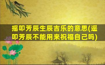 摇叩芳辰生辰吉乐的意思(遥叩芳辰不能用来祝福自己吗)