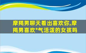 摩羯男聊天看出喜欢你,摩羯男喜欢*
气活泼的女孩吗