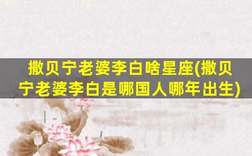 撒贝宁老婆李白啥星座(撒贝宁老婆李白是哪国人哪年出生)