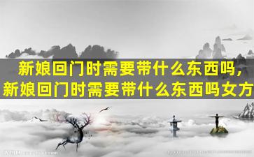 新娘回门时需要带什么东西吗,新娘回门时需要带什么东西吗女方