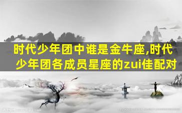 时代少年团中谁是金牛座,时代少年团各成员星座的zui
佳配对