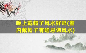 晚上戴帽子风水好吗(室内戴帽子有啥忌讳风水)