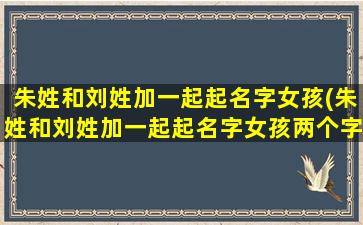 朱姓和刘姓加一起起名字女孩(朱姓和刘姓加一起起名字女孩两个字)