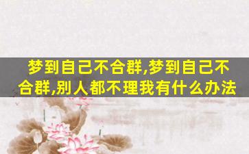 梦到自己不合群,梦到自己不合群,别人都不理我有什么办法