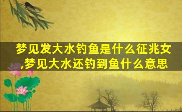 梦见发大水钓鱼是什么征兆女,梦见大水还钓到鱼什么意思