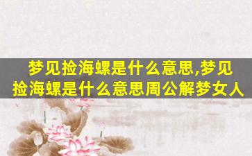 梦见捡海螺是什么意思,梦见捡海螺是什么意思周公解梦女人