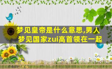梦见皇帝是什么意思,男人梦见国家zui
高首领在一起