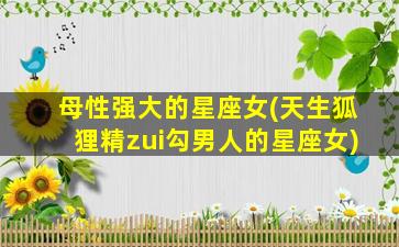 母性强大的星座女(天生狐狸精zui
勾男人的星座女)