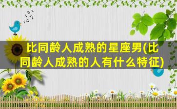 比同龄人成熟的星座男(比同龄人成熟的人有什么特征)