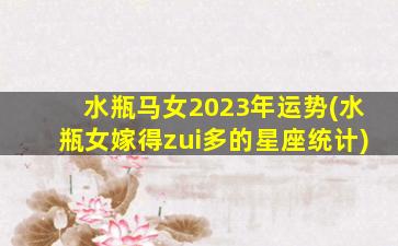 水瓶马女2023年运势(水瓶女嫁得zui
多的星座统计)