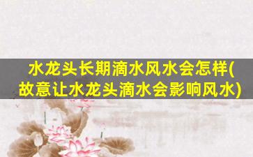 水龙头长期滴水风水会怎样(故意让水龙头滴水会影响风水)