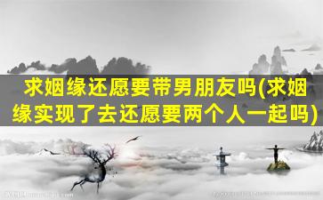 求姻缘还愿要带男朋友吗(求姻缘实现了去还愿要两个人一起吗)