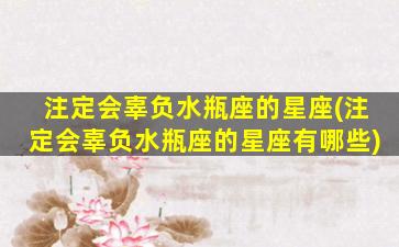 注定会辜负水瓶座的星座(注定会辜负水瓶座的星座有哪些)