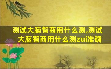 测试大脑智商用什么测,测试大脑智商用什么测zui
准确