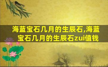 海蓝宝石几月的生辰石,海蓝宝石几月的生辰石zui
值钱