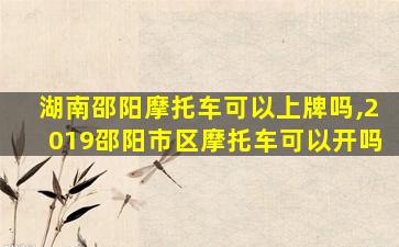 湖南邵阳摩托车可以上牌吗,2019邵阳市区摩托车可以开吗