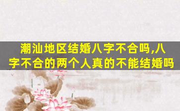 潮汕地区结婚八字不合吗,八字不合的两个人真的不能结婚吗
