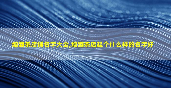 烟酒茶店铺名字大全,烟酒茶店起个什么样的名字好