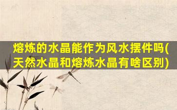 熔炼的水晶能作为风水摆件吗(天然水晶和熔炼水晶有啥区别)