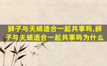 狮子与天蝎适合一起共事吗,狮子与天蝎适合一起共事吗为什么