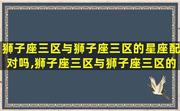 狮子座三区与狮子座三区的星座配对吗,狮子座三区与狮子座三区的星座配对吗知乎