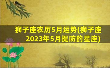 狮子座农历5月运势(狮子座2023年5月提防的星座)