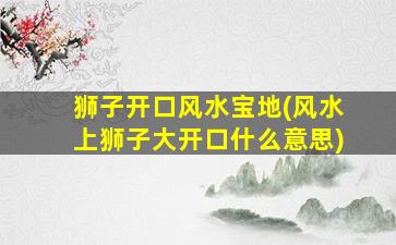 狮子开口风水宝地(风水上狮子大开口什么意思)