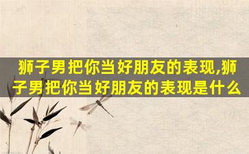 狮子男把你当好朋友的表现,狮子男把你当好朋友的表现是什么