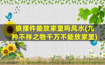 狼摆件能放家里吗风水(九种不祥之物千万不能放家里)