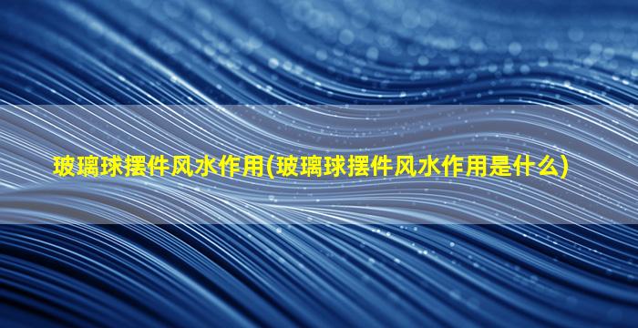 玻璃球摆件风水作用(玻璃球摆件风水作用是什么)