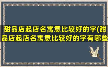 甜品店起店名寓意比较好的字(甜品店起店名寓意比较好的字有哪些)