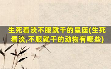 生死看淡不服就干的星座(生死看淡,不服就干的动物有哪些)